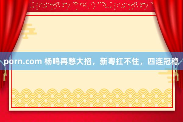 porn.com 杨鸣再憋大招，新粤扛不住，四连冠稳