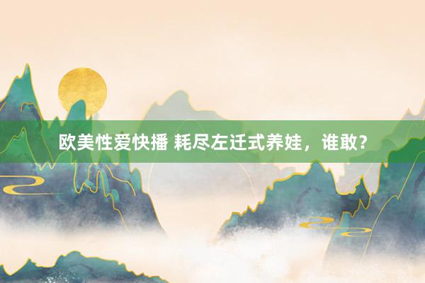 欧美性爱快播 耗尽左迁式养娃，谁敢？