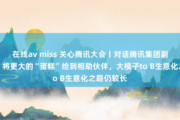在线av miss 关心腾讯大会丨对话腾讯集团副总裁李强：将更大的“蛋糕”给到相助伙伴，大模子to B生意化之路仍较长