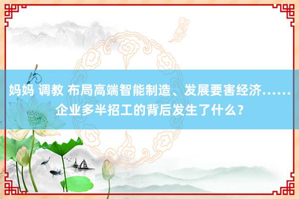妈妈 调教 布局高端智能制造、发展要害经济……企业多半招工的背后发生了什么？