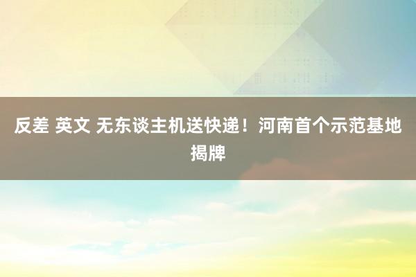 反差 英文 无东谈主机送快递！河南首个示范基地揭牌