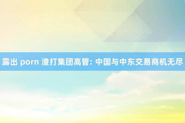露出 porn 渣打集团高管: 中国与中东交易商机无尽