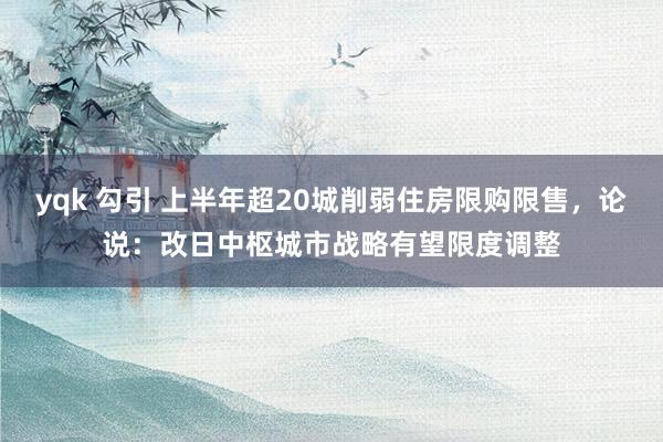 yqk 勾引 上半年超20城削弱住房限购限售，论说：改日中枢城市战略有望限度调整