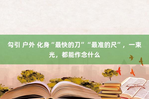 勾引 户外 化身“最快的刀”“最准的尺”，一束光，都能作念什么