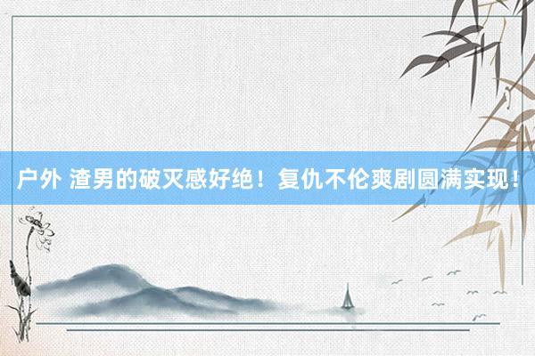 户外 渣男的破灭感好绝!复仇不伦爽剧圆满实现!
