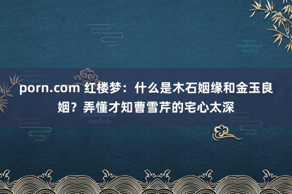 porn.com 红楼梦：什么是木石姻缘和金玉良姻？弄懂才知曹雪芹的宅心太深