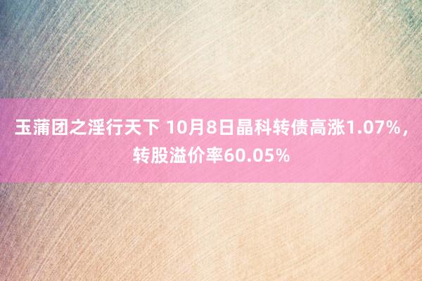 玉蒲团之淫行天下 10月8日晶科转债高涨1.07%，转股溢价率60.05%