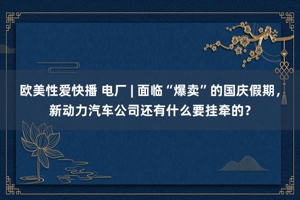 欧美性爱快播 电厂 | 面临“爆卖”的国庆假期，新动力汽车公司还有什么要挂牵的？