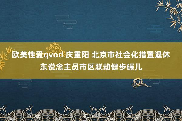 欧美性爱qvod 庆重阳 北京市社会化措置退休东说念主员市区联动健步碾儿