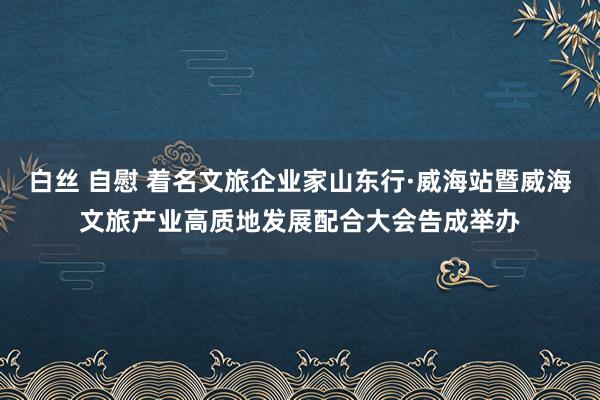 白丝 自慰 着名文旅企业家山东行·威海站暨威海文旅产业高质地发展配合大会告成举办