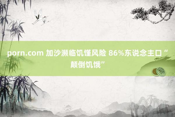 porn.com 加沙濒临饥馑风险 86%东说念主口“颠倒饥饿”