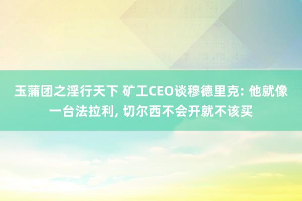 玉蒲团之淫行天下 矿工CEO谈穆德里克: 他就像一台法拉利， 切尔西不会开就不该买