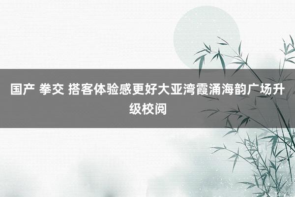 国产 拳交 搭客体验感更好大亚湾霞涌海韵广场升级校阅