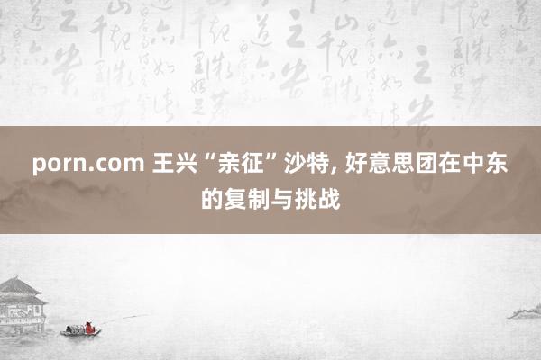 porn.com 王兴“亲征”沙特， 好意思团在中东的复制与挑战