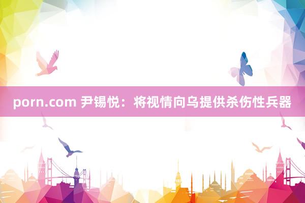 porn.com 尹锡悦：将视情向乌提供杀伤性兵器