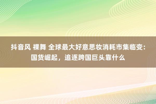 抖音风 裸舞 全球最大好意思妆消耗市集临变：国货崛起，追逐跨国巨头靠什么
