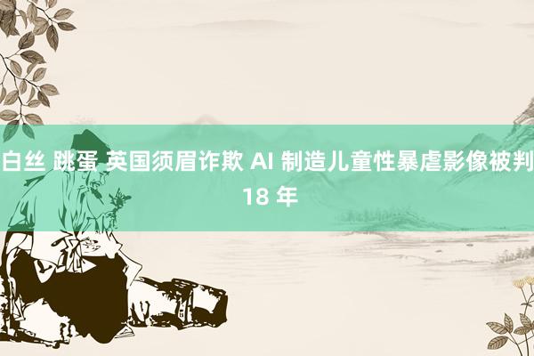 白丝 跳蛋 英国须眉诈欺 AI 制造儿童性暴虐影像被判 18 年