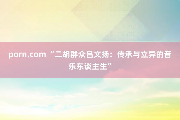 porn.com “二胡群众吕文扬：传承与立异的音乐东谈主生”