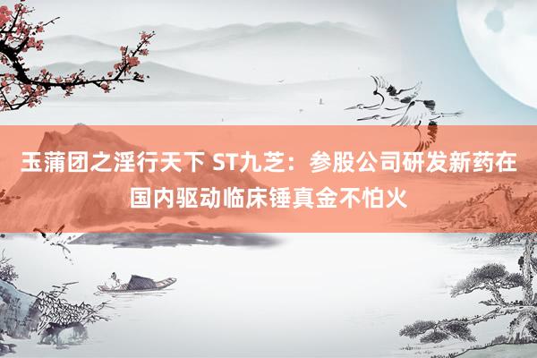 玉蒲团之淫行天下 ST九芝：参股公司研发新药在国内驱动临床锤真金不怕火
