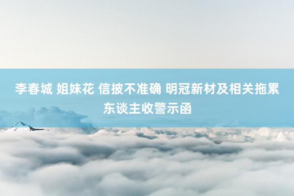 李春城 姐妹花 信披不准确 明冠新材及相关拖累东谈主收警示函