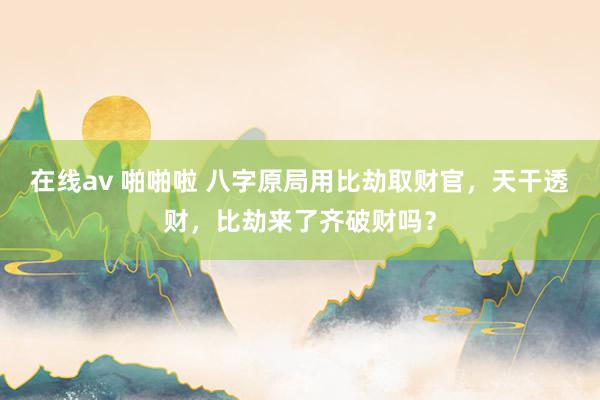在线av 啪啪啦 八字原局用比劫取财官，天干透财，比劫来了齐破财吗？