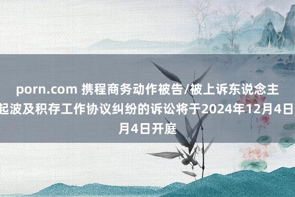 porn.com 携程商务动作被告/被上诉东说念主的4起波及积存工作协议纠纷的诉讼将于2024年12月4日开庭