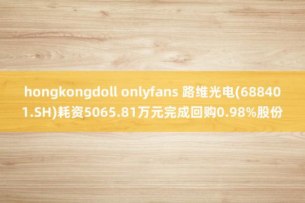 hongkongdoll onlyfans 路维光电(688401.SH)耗资5065.81万元完成回购0.98%股份