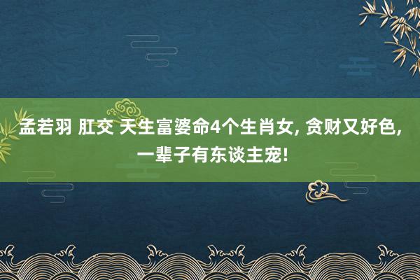 孟若羽 肛交 天生富婆命4个生肖女， 贪财又好色， 一辈子有东谈主宠!