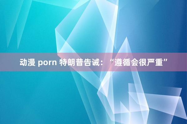 动漫 porn 特朗普告诫：“遵循会很严重”