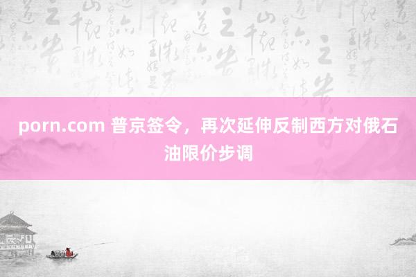 porn.com 普京签令，再次延伸反制西方对俄石油限价步调