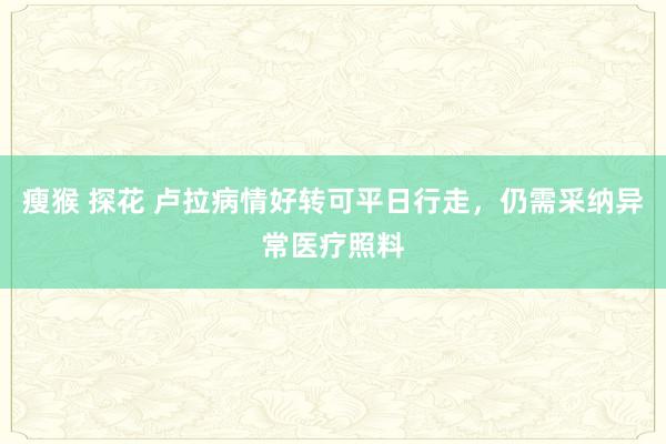 瘦猴 探花 卢拉病情好转可平日行走，仍需采纳异常医疗照料