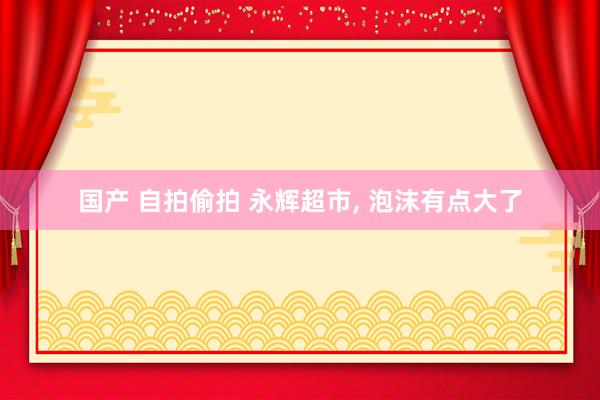 国产 自拍偷拍 永辉超市， 泡沫有点大了