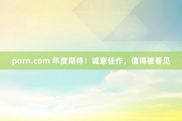porn.com 年度期待！诚意佳作，值得被看见