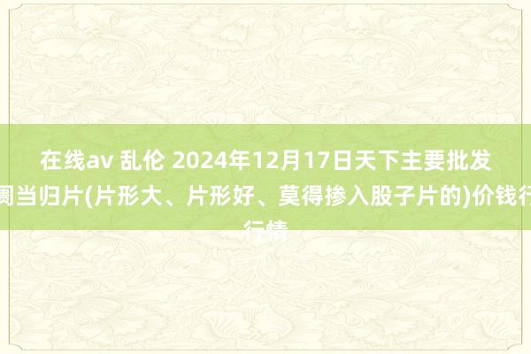 在线av 乱伦 2024年12月17日天下主要批发阛阓当归片(片形大、片形好、莫得掺入股子片的)价钱行情