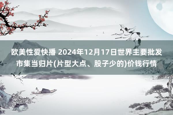 欧美性爱快播 2024年12月17日世界主要批发市集当归片(片型大点、股子少的)价钱行情