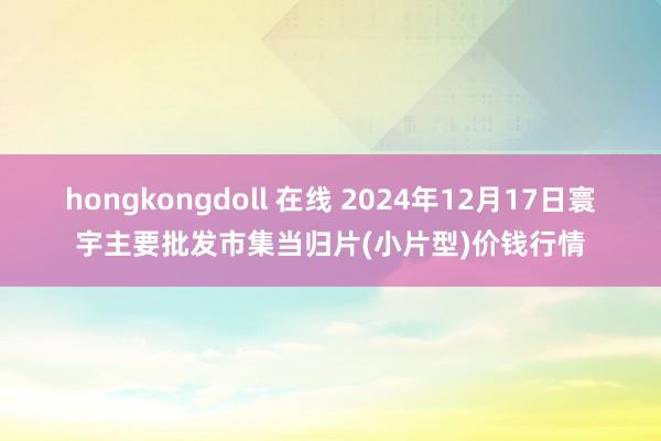 hongkongdoll 在线 2024年12月17日寰宇主要批发市集当归片(小片型)价钱行情