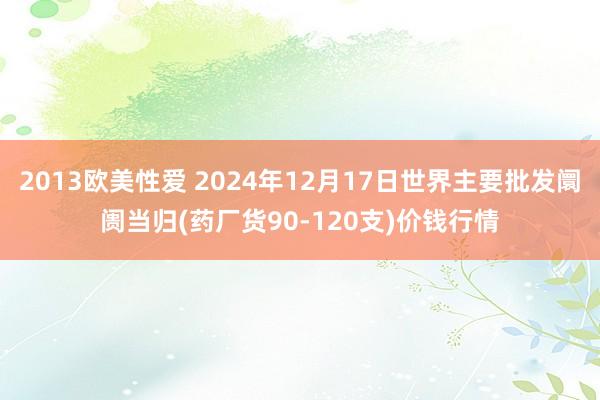 2013欧美性爱 2024年12月17日世界主要批发阛阓当归(药厂货90-120支)价钱行情