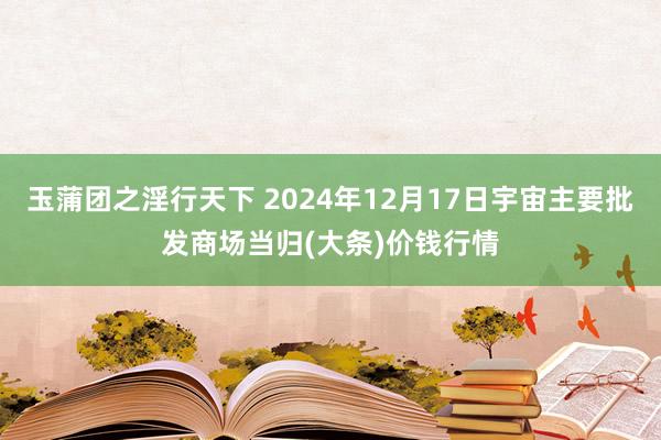 玉蒲团之淫行天下 2024年12月17日宇宙主要批发商场当归(大条)价钱行情