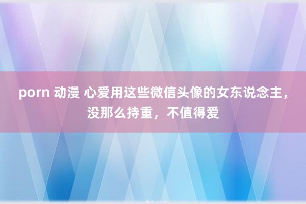 porn 动漫 心爱用这些微信头像的女东说念主，没那么持重，不值得爱