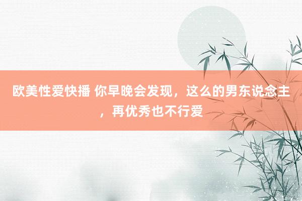 欧美性爱快播 你早晚会发现，这么的男东说念主，再优秀也不行爱