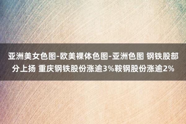 亚洲美女色图-欧美裸体色图-亚洲色图 钢铁股部分上扬 重庆钢铁股份涨逾3%鞍钢股份涨逾2%