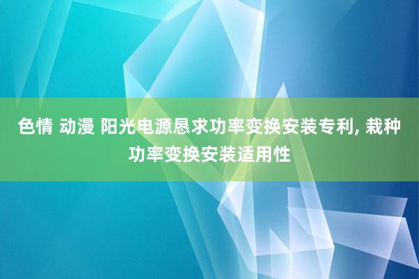 色情 动漫 阳光电源恳求功率变换安装专利， 栽种功率变换安装适用性