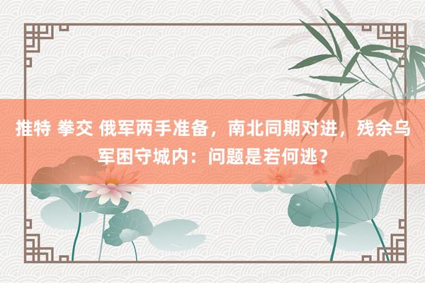 推特 拳交 俄军两手准备，南北同期对进，残余乌军困守城内：问题是若何逃？
