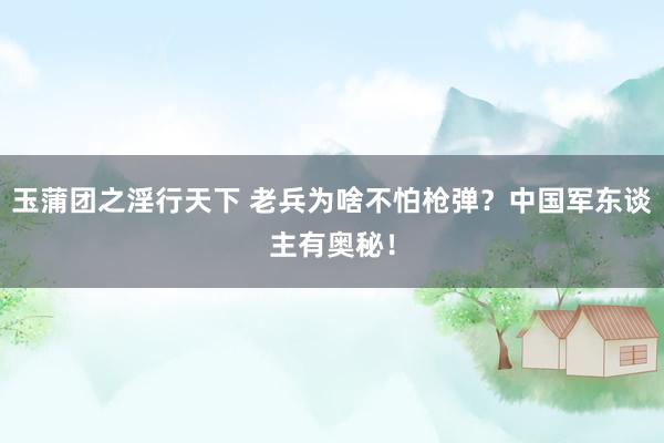 玉蒲团之淫行天下 老兵为啥不怕枪弹？中国军东谈主有奥秘！
