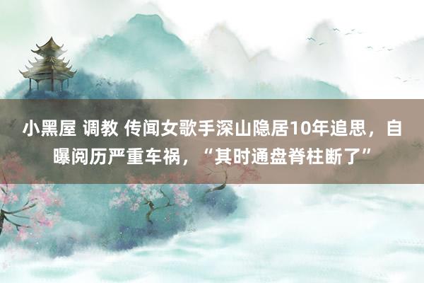 小黑屋 调教 传闻女歌手深山隐居10年追思，自曝阅历严重车祸，“其时通盘脊柱断了”