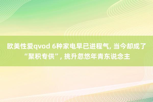 欧美性爱qvod 6种家电早已进程气， 当今却成了“聚积专供”， 挑升忽悠年青东说念主