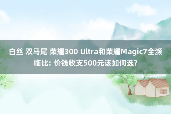 白丝 双马尾 荣耀300 Ultra和荣耀Magic7全濒临比: 价钱收支500元该如何选?