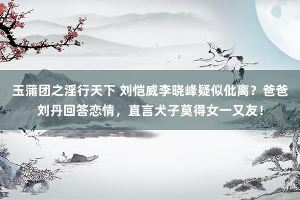 玉蒲团之淫行天下 刘恺威李晓峰疑似仳离？爸爸刘丹回答恋情，直言犬子莫得女一又友！