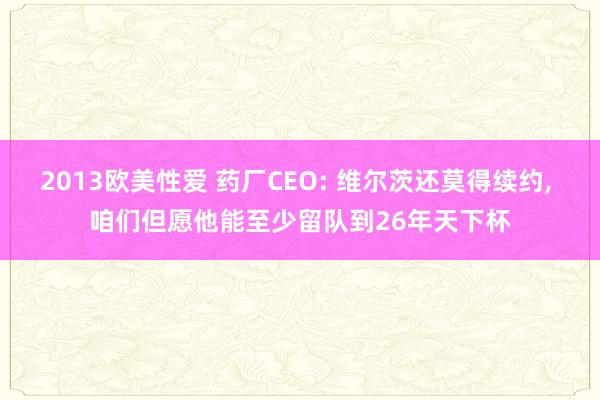 2013欧美性爱 药厂CEO: 维尔茨还莫得续约， 咱们但愿他能至少留队到26年天下杯