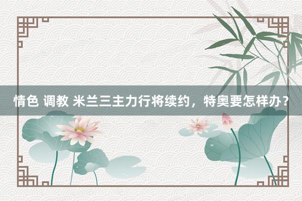 情色 调教 米兰三主力行将续约,特奥要怎样办?